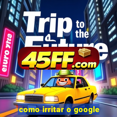 como irritar o google